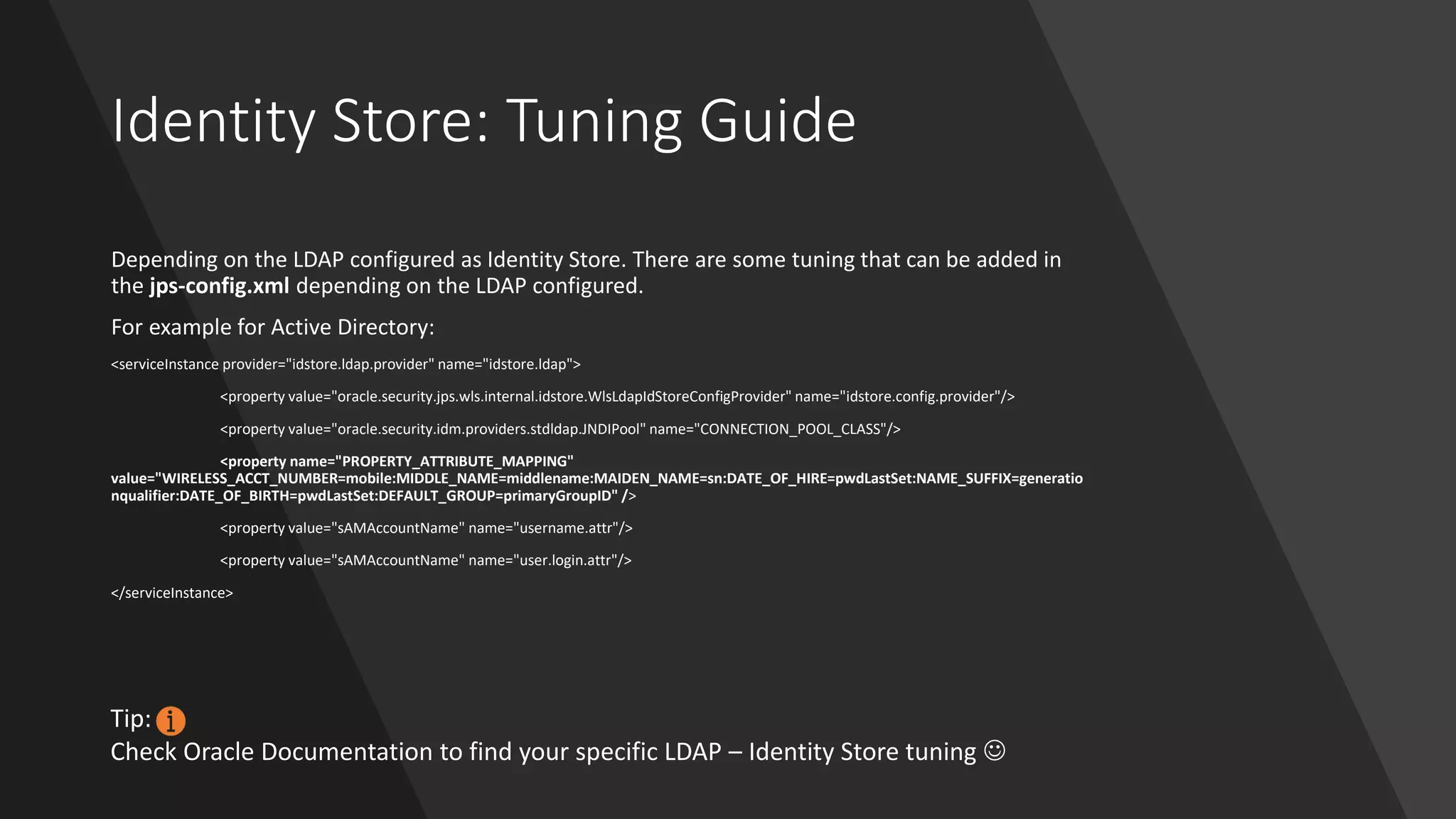 Identity Store: Tuning Guide
Depending on the LDAP configured as Identity Store. There are some tuning that can be added in
the jps-config.xml depending on the LDAP configured.
For example for Active Directory:
<serviceInstance provider="idstore.ldap.provider" name="idstore.ldap">
<property value="oracle.security.jps.wls.internal.idstore.WlsLdapIdStoreConfigProvider" name="idstore.config.provider"/>
<property value="oracle.security.idm.providers.stdldap.JNDIPool" name="CONNECTION_POOL_CLASS"/>
<property name="PROPERTY_ATTRIBUTE_MAPPING"
value="WIRELESS_ACCT_NUMBER=mobile:MIDDLE_NAME=middlename:MAIDEN_NAME=sn:DATE_OF_HIRE=pwdLastSet:NAME_SUFFIX=generatio
nqualifier:DATE_OF_BIRTH=pwdLastSet:DEFAULT_GROUP=primaryGroupID" />
<property value="sAMAccountName" name="username.attr"/>
<property value="sAMAccountName" name="user.login.attr"/>
</serviceInstance>
Tip:
Check Oracle Documentation to find your specific LDAP – Identity Store tuning ☺
 