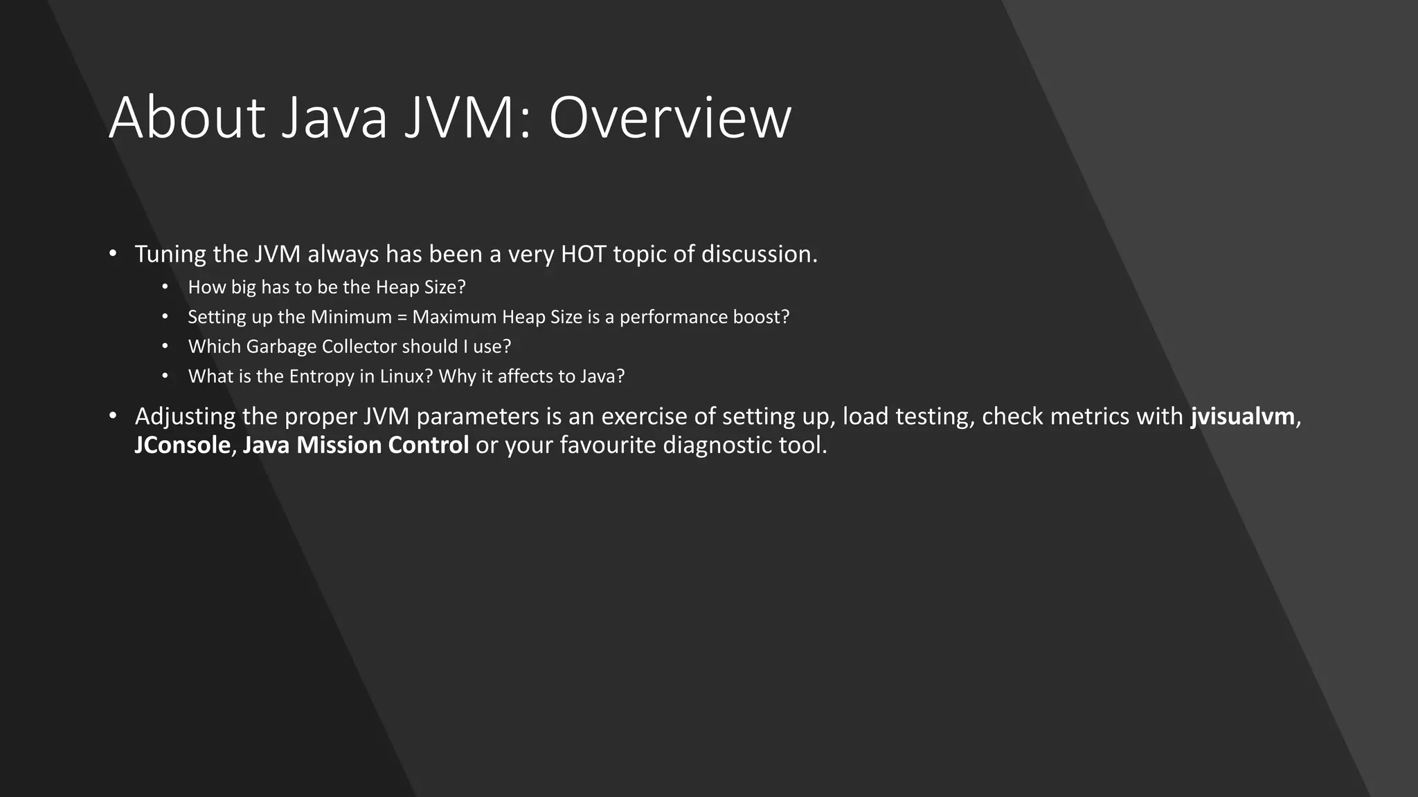 About Java JVM: Overview
• Tuning the JVM always has been a very HOT topic of discussion.
• How big has to be the Heap Size?
• Setting up the Minimum = Maximum Heap Size is a performance boost?
• Which Garbage Collector should I use?
• What is the Entropy in Linux? Why it affects to Java?
• Adjusting the proper JVM parameters is an exercise of setting up, load testing, check metrics with jvisualvm,
JConsole, Java Mission Control or your favourite diagnostic tool.
 
