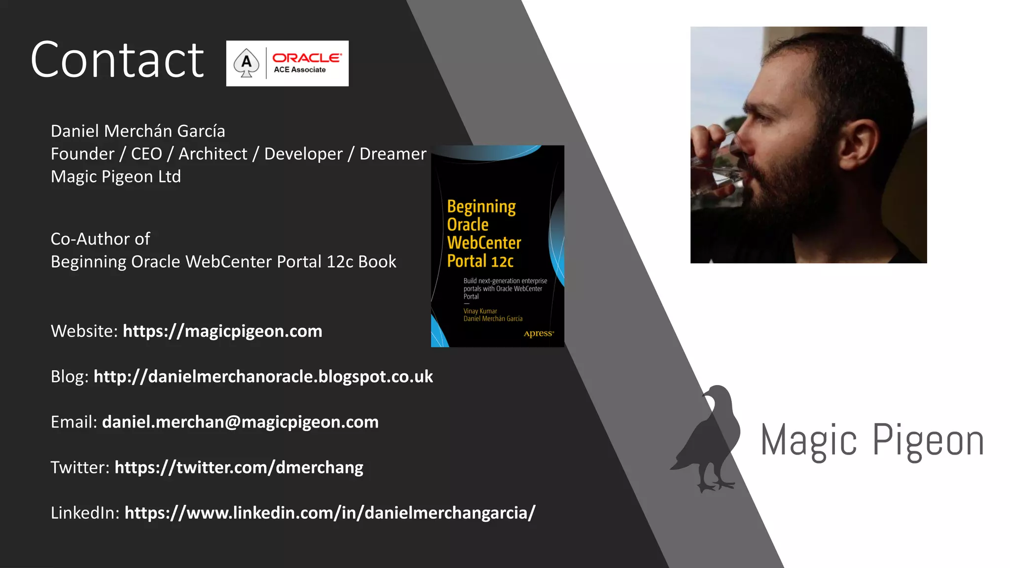 Contact
Daniel Merchán García
Founder / CEO / Architect / Developer / Dreamer
Magic Pigeon Ltd
Website: https://magicpigeon.com
Blog: http://danielmerchanoracle.blogspot.co.uk
Email: daniel.merchan@magicpigeon.com
Twitter: https://twitter.com/dmerchang
LinkedIn: https://www.linkedin.com/in/danielmerchangarcia/
Co-Author of
Beginning Oracle WebCenter Portal 12c Book
 