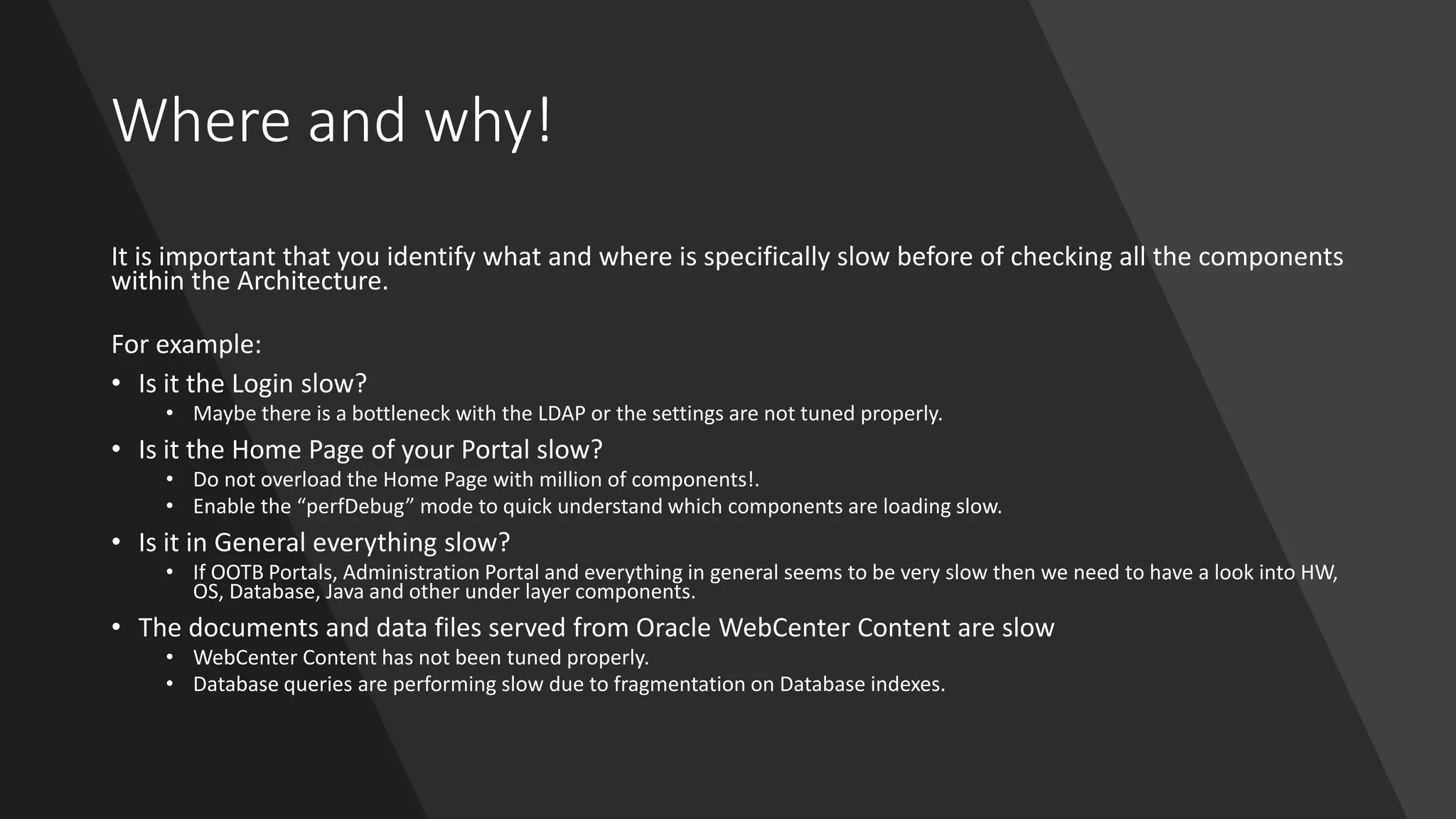 Where and why!
It is important that you identify what and where is specifically slow before of checking all the components
within the Architecture.
For example:
• Is it the Login slow?
• Maybe there is a bottleneck with the LDAP or the settings are not tuned properly.
• Is it the Home Page of your Portal slow?
• Do not overload the Home Page with million of components!.
• Enable the “perfDebug” mode to quick understand which components are loading slow.
• Is it in General everything slow?
• If OOTB Portals, Administration Portal and everything in general seems to be very slow then we need to have a look into HW,
OS, Database, Java and other under layer components.
• The documents and data files served from Oracle WebCenter Content are slow
• WebCenter Content has not been tuned properly.
• Database queries are performing slow due to fragmentation on Database indexes.
 