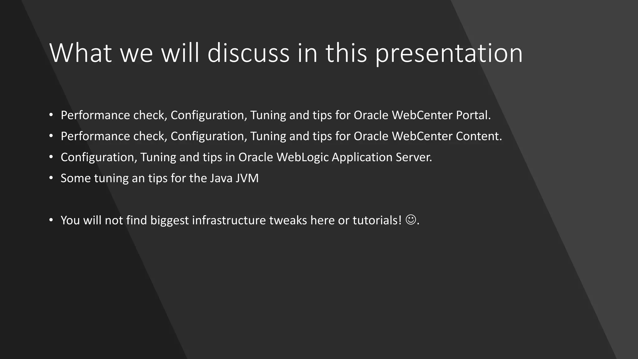 What we will discuss in this presentation
• Performance check, Configuration, Tuning and tips for Oracle WebCenter Portal.
• Performance check, Configuration, Tuning and tips for Oracle WebCenter Content.
• Configuration, Tuning and tips in Oracle WebLogic Application Server.
• Some tuning an tips for the Java JVM
• You will not find biggest infrastructure tweaks here or tutorials! ☺.
 