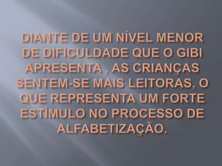 DIANTE DE UM NÍVEL MENOR DE DIFICULDADE QUE O GIBI APRESENTA , AS CRIANÇAS SENTEM-SE MAIS LEITORAS, O QUE REPRESENTA UM FORTE ESTÍMULO NO PROCESSO DE ALFABETIZAÇÃO.
