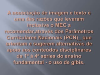 A associação de imagem e texto é uma das razões que levaram inclusive o MEC a recomendar,através dos Parâmetros Curriculares Nacionais (PCN)_ que orientam e sugerem alternativas de apoio aos conteúdos disciplinares da 1ª à 4ª séries do ensino fundamental - o uso de gibis.