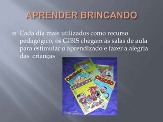 APRENDER BRINCANDOCada dia mais utilizados como recurso pedagógico, os GIBIS chegam às salas de aula para estimular o aprendizado e fazer a alegria das  crianças