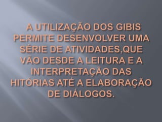   A UTILIZAÇÃO DOS GIBIS PERMITE DESENVOLVER UMA SÉRIE DE ATIVIDADES,QUE VÃO DESDE A LEITURA E A INTERPRETAÇÃO DAS HITÓRIAS ATÉ A ELABORAÇÃO DE DIÁLOGOS.