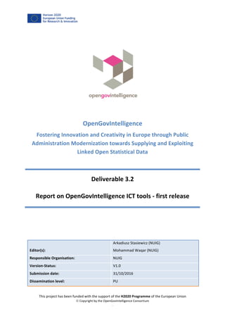 This	project	has	been	funded	with	the	support	of	the	H2020	Programme	of	the	European	Union	
ã	Copyright	by	the	OpenGovIntelligence	Consortium	
.	
	
	
	
	
	
OpenGovIntelligence	
Fostering	Innovation	and	Creativity	in	Europe	through	Public	
Administration	Modernization	towards	Supplying	and	Exploiting	
Linked	Open	Statistical	Data	
	
Deliverable	3.2	
Report	on	OpenGovIntelligence	ICT	tools	-	first	release	
	
	
Editor(s):	
Arkadiusz	Stasiewicz	(NUIG)	
Mohammad	Waqar	(NUIG)	
Responsible	Organisation:	 NUIG	
Version-Status:	 V1.0	
Submission	date:	 31/10/2016	
Dissemination	level:	 PU	
	
 