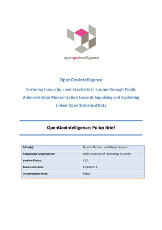  
	
  
	
  
	
  
OpenGovIntelligence	
  
Fostering	
  Innovation	
  and	
  Creativity	
  in	
  Europe	
  through	
  Public	
  
Administration	
  Modernization	
  towards	
  Supplying	
  and	
  Exploiting	
  
Linked	
  Open	
  Statistical	
  Data	
  
	
  
OpenGovIntelligence:	
  Policy	
  Brief	
  
	
  
Editor(s):	
   Ricardo	
  Matheus	
  and	
  Marijn	
  Janssen	
  
Responsible	
  Organisation:	
   Delft	
  University	
  of	
  Technology	
  (TUDelft)	
  
Version-­‐Status:	
   V1.0	
  
Submission	
  date:	
   31/01/2017	
  
Dissemination	
  level:	
   Public	
  
	
  
	
  
 