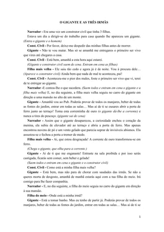 O GIGANTE E AS TRÊS IRMÃS

    Narrador - Era uma vez um construtor civil que tinha 3 filhas.
    Estava um dia a dirigir-se do trabalho para casa quando lhe apareceu um gigante.
(Entra o gigante e o homem)
    Const. Civil - Por favor, deixe-me despedir das minhas filhas antes de morrer.
    Gigante - Não te vou matar. Mas só se amanhã me entregares o primeiro ser vivo
que vires até chegares a casa.
    Const. Civil - Está bem, amanhã a esta hora aqui estarei.
    (Gigante e construtor civil saem de cena. Entram em cena as filhas)
    Filha mais velha - Ele saiu tão cedo e agora já é de noite. Vou à procura dele…
(Aparece o construtor civil) Ainda bem que nada de mal te aconteceu, pai!
    Const. Civil - Aconteceu-me o pior dos males, foste o primeiro ser vivo que vi, terei
de te entregar ao gigante.
    Narrador -E contou-lhe o que sucedera. (Saem todos e entram em cena o gigante e a
filha mais velha) E, no dia seguinte, a filha mais velha seguiu no carro do gigante em
direção a uma mansão no alto de um monte.
    Gigante - Amanhã vou ao Pub. Poderás provar de todos os manjares, beber de todas
as fontes do jardim, entrar em todas as salas… Mas ai de ti se ousares abrir a porta de
ferro junto ao terraço! Toma esta correntinha de ouro (o gigante dá-lhe a corrente) e
nunca a tires do pescoço. (gigante sai de cena)
    Narrador - Assim que o gigante desapareceu, a curiosidade encheu o coração da
menina, ela subiu de elevador até ao terraço e abriu a porta de ferro. Mas apenas
encontrou nuvens de pó e um vento gelado que parecia soprar de invisíveis abismos. Ela
assustou-se e fechou a porta a tremer de medo.
    Filha mais velha - Ai, que estou desgraçada! A corrente de ouro transformou-se em
ferro.
    (Chega o gigante, que olha para a corrente.)
    Gigante - Ai de ti que me enganaste! Entraste na sala proibida e por isso serás
castigada, ficarás sem comer, sem beber e gelada!
    (Saem todos e entram em cena o gigante e o construtor civil)
    Const. Civil - Como está a minha filha mais velha?
    Gigante – Está bem, mas não para de chorar com saudades das irmãs. Se não a
queres morta de desgosto, amanhã de manhã estarás aqui com a tua filha do meio. Irá
comigo para lhe fazer companhia.
    Narrador - E, no dia seguinte, a filha do meio seguia no carro do gigante em direção
à sua mansão.
    Filha do meio - Onde está a minha irmã?
    Gigante - Está a tomar banho. Mas eu tenho de partir já. Poderás provar de todos os
manjares, beber de todas as fontes do jardim, entrar em todas as salas… Mas ai de ti se


                                                                                       1
 