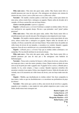Filha mais nova - Para mim não quero nada, senhor. Mas ficaria muito feliz se
amanhã passasses por casa do meu pai e lhe entregasses um plasma com sistema de
cinema em casa. (saem e entra a filha mais nova e a filha mais velha)
   Narrador - De manhã a menina ajudou a irmã mais velha a entrar para dentro de
uma caixa, selou-a muito bem e entregou-a ao gigante. Depois subiu de elevador até à
varanda, e lá ficou a acenar-lhe com um lenço branco.
   (Entra o som das passadas e aparece o gigante)
   Gigante - (olhando para a corrente) Continuas a cumprir as minhas ordens. Por isso
vou satisfazer-te um segundo desejo. Diz-me o que pretendes: ouro? prata? pedras
preciosas?
   Filha mais nova - Para mim não quero nada, senhor. Mas ficaria muito feliz se
amanhã passasses por casa do meu pai e lhe entregasses uma máquina de secar roupa.
   Narrador - De manhã a menina ajudou a irmã do meio a entrar para dentro de uma
caixa, selou-a muito bem e entregou-a ao gigante. Depois subiu de elevador até à
varanda, e lá ficou a acenar-lhe com um lenço branco. Nessa tarde trouxe do jardim um
velho tronco de árvore do seu tamanho, e escondeu-o no vestiário. Quando o gigante
regressou, ficou de novo satisfeito por ver a correntinha brilhar como sempre.
   Gigante - (olhando para a corrente) Vejo que as minhas ordens continuam a ser
cumpridas. Por isso decidi satisfazer-te um terceiro desejo.
   Filha mais nova - Para mim não quero nada, senhor. Mas ficaria muito feliz se
amanhã passasses por casa do meu pai e lhe entregasses uma banheira de
hidromassagem.
   Narrador - Nessa noite a menina foi buscar o velho tronco de árvore, colocou-lhe a
sua roupa por cima e, num dos ramos, prendeu o lenço. Depois meteu-se dentro de uma
caixa ao pé da porta por onde o gigante saía. O gigante levou a caixa e, olhando para a
varanda, lá viu, como sempre, o lenço a acenar. Quando regressou estranhou não
encontrar a menina à sua espera. Gritou, mas ninguém lá estava. Subiu de elevador até à
varanda, mas só lá encontrou um velho tronco de árvore, com um lenço atado num dos
ramos.
   Gigante - Maldita, que desobedeceste às minhas ordens! Irás fazer companhia às
tuas irmãs e todos os que me desobedeceram e se encontram nas profundezas do poço
do inferno!
   Narrador - Mas assim que a porta se abriu, uma nuvem de pó envolveu o gigante,
cegando-o por completo, e uma rajada de vento gelado empurrou-o para o poço sem
fundo, donde nunca mais conseguiu sair.
                                                                    Beatriz Cajada - nº2
                                                                     Carina Esteves - nº3
                                                                    Joana Riquito - nº11
                                                             Margarida Monteiro - nº15
                                                                     Rafael Santos - nº19
                                                                                   7º E
                                                                                       3
 