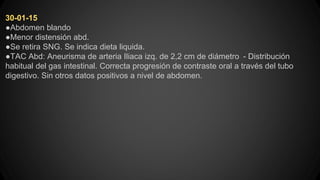 30-01-15
●Abdomen blando
●Menor distensión abd.
●Se retira SNG. Se indica dieta liquida.
●TAC Abd: Aneurisma de arteria Iliaca izq. de 2,2 cm de diámetro - Distribución
habitual del gas intestinal. Correcta progresión de contraste oral a través del tubo
digestivo. Sin otros datos positivos a nivel de abdomen.
 