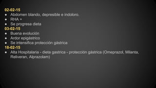 02-02-15
● Abdomen blando, depresible e indoloro.
● RHA +
● Se progresa dieta
03-02-15
● Buena evolución
● Ardor epigástrico
● Se intensifica protección gástrica
18-02-15
● Alta Hospitalaria - dieta gastrica - protección gástrica (Omeprazol, Milanta,
Reliveran, Alprazolam)
 