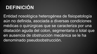 DEFINICIÓN
Entidad nosológica heterogénea de fisiopatología
aún no definida, asociada a diversas condiciones
médicas o quirúrgicas que se caracteriza por una
dilatación aguda del colon, segmentaria o total que
en ausencia de obstrucción mecánica se le ha
denominado pseudoobstrucción.
 