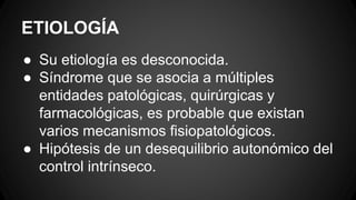 ETIOLOGÍA
● Su etiología es desconocida.
● Síndrome que se asocia a múltiples
entidades patológicas, quirúrgicas y
farmacológicas, es probable que existan
varios mecanismos fisiopatológicos.
● Hipótesis de un desequilibrio autonómico del
control intrínseco.
 