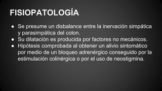 FISIOPATOLOGÍA
● Se presume un disbalance entre la inervación simpática
y parasimpática del colon.
● Su dilatación es producida por factores no mecánicos.
● Hipótesis comprobada al obtener un alivio sintomático
por medio de un bloqueo adrenérgico conseguido por la
estimulación colinérgica o por el uso de neostigmina.
 