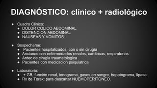 DIAGNÓSTICO: clínico + radiológico
● Cuadro Clinico:
● DOLOR COLICO ABDOMINAL
● DISTENCION ABDOMINAL
● NAUSEAS Y VOMITOS
● Sospecharse:
● Pacientes hospitalizados, con o sin cirugía
● Ancianos con enfermedades renales, cardiacas, respiratorias
● Antec de cirugia traumatologica
● Pacientes con medicacion psiquiatrica
● Laboratorio:
● + GB, función renal, ionograma, gases en sangre, hepatograma, lipasa
● Rx de Torax: para descartar NUEMOPERITONEO.
 