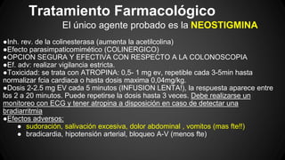 Tratamiento Farmacológico
El único agente probado es la NEOSTIGMINA
●Inh. rev. de la colinesterasa (aumenta la acetilcolina)
●Efecto parasimpaticomimético (COLINERGICO)
●OPCION SEGURA Y EFECTIVA CON RESPECTO A LA COLONOSCOPIA
●Ef. adv: realizar vigilancia estricta.
●Toxicidad: se trata con ATROPINA: 0,5- 1 mg ev, repetible cada 3-5min hasta
normalizar fcia cardiaca o hasta dosis maxima 0,04mg/kg.
●Dosis 2-2.5 mg EV cada 5 minutos (INFUSION LENTA!), la respuesta aparece entre
los 2 a 20 minutos. Puede repetirse la dosis hasta 3 veces. Debe realizarse un
monitoreo con ECG y tener atropina a disposición en caso de detectar una
bradiarritmia
●Efectos adversos:
● sudoración, salivación excesiva, dolor abdominal , vomitos (mas fte!!)
● bradicardia, hipotensión arterial, bloqueo A-V (menos fte)
 