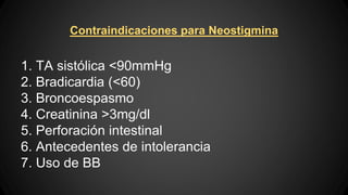 Contraindicaciones para Neostigmina
1. TA sistólica <90mmHg
2. Bradicardia (<60)
3. Broncoespasmo
4. Creatinina >3mg/dl
5. Perforación intestinal
6. Antecedentes de intolerancia
7. Uso de BB
 
