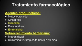 Tratamiento farmacológico
Agentes proquinéticos:
● Metoclopramida
● Cinitapride
● Cisapride
● Domperidona
● Eritromicina
Sobrecrecimiento bacteriano:
● Metronidazol
● Rifaximina: 200mg cada 8hs x 7-10 dias.
 