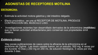 AGONISTAS DE RECEPTORES MOTILINA
ERITROMICINA:
• Estimula la actividad motora gástrica y del intestino delgado.
• Efecto procinético : se une al RECEPTOR DE MOTILINA, PRODUCE
CONTRACCION DEL MUSCULO LISO.
• Investigaciones recientes han desarrollado derivados de la eritromicina (motilides)
que no tienen actividad antibacteriana pero conservan sus propiedades símil
motilina.
Evidencia clínica
Hay pocas publicaciones de casos sobre la eficacia de la eritromicina en el
sindrome de Ogilvie . Las dosis usadas fueron, en un estudio, 500 mg, 4 veces por
día durante 10 días y 250 mg en 250 mL de solución fisiológica, 3 veces por día,
durante 3 dias.
 