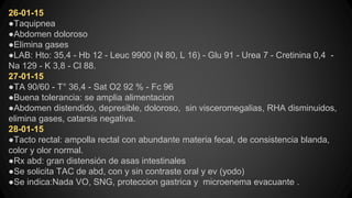 26-01-15
●Taquipnea
●Abdomen doloroso
●Elimina gases
●LAB: Hto: 35,4 - Hb 12 - Leuc 9900 (N 80, L 16) - Glu 91 - Urea 7 - Cretinina 0,4 -
Na 129 - K 3,8 - Cl 88.
27-01-15
●TA 90/60 - T° 36,4 - Sat O2 92 % - Fc 96
●Buena tolerancia: se amplia alimentacion
●Abdomen distendido, depresible, doloroso, sin visceromegalias, RHA disminuidos,
elimina gases, catarsis negativa.
28-01-15
●Tacto rectal: ampolla rectal con abundante materia fecal, de consistencia blanda,
color y olor normal.
●Rx abd: gran distensión de asas intestinales
●Se solicita TAC de abd, con y sin contraste oral y ev (yodo)
●Se indica:Nada VO, SNG, proteccion gastrica y microenema evacuante .
 