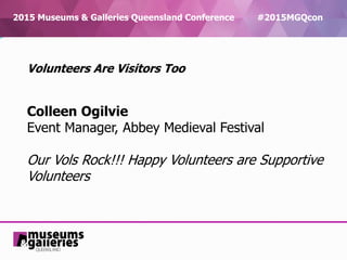 2015 Museums & Galleries Queensland Conference #2015MGQcon
Volunteers Are Visitors Too
Colleen Ogilvie
Event Manager, Abbey Medieval Festival
Our Vols Rock!!! Happy Volunteers are Supportive
Volunteers
 