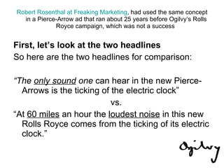 Robert Rosenthal at Freaking Marketing , had used the same concept in a Pierce-Arrow ad that ran about 25 years before Ogilvy’s Rolls Royce campaign, which was not a success  First, let’s look at the two headlines So here are the two headlines for comparison: “ The  only sound  one  can hear in the new Pierce-Arrows is the ticking of the electric clock” vs. “ At  60 miles  an hour the  loudest noise  in this new Rolls Royce comes from the ticking of its electric clock.” 