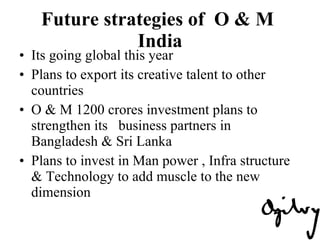 Future strategies of  O & M  India Its going global this year Plans to export its creative talent to other countries  O & M 1200 crores investment plans to strengthen its  business partners in Bangladesh & Sri Lanka  Plans to invest in Man power , Infra structure & Technology to add muscle to the new dimension 