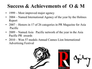 Success & Achievements of  O & M 1999 – Most improved major agency 2004 – Named International Agency of the year by the Holmes Report 2007 – Honors in 17 of 26 categories in PR Magazine for Asia  Pacific 2009 – Named Asia  Pacific network of the year in the Asia Pacific PR  awards 2010 – Won 57 medals Annual Cannes Lion International Advertising Festival 