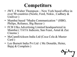 Competitors  JWT, J Walter Thompson – New York based office in over 90 countries (Nestle, Ford, Nokia , Cadbury & Uniliver ) Mumbai based “Mudra Communication “ (HBO, Philips, Reliance, Big Bazzar )  FCB Ulka Advertising Limited headquartered in Mumbai ( TATA Indicom, Sun Feast, Amul & Zee Cinema ) McCannErickson India Ltd (Coca Cola & Master Card ) Leo Burnett India Pvt Ltd  ( Mc Donalds, Heinz, Bajaj & Complain ) 