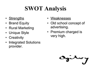 SWOT Analysis Strengths Brand Equity Rural Marketing Unique Style Creativity Integrated Solutions provider. Weaknesses Old school concept of advertising. Premium charged is very high. 