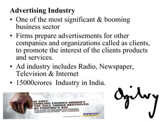Advertising Industry One of the most significant & booming business sector Firms prepare advertisements for other companies and organizations called as clients, to promote the interest of the clients products and services.  Ad industry includes Radio, Newspaper, Television & Internet 15000crores  Industry in India. 