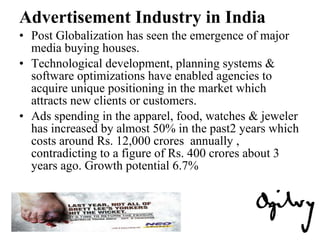 Advertisement Industry in India Post Globalization has seen the emergence of major media buying houses. Technological development, planning systems & software optimizations have enabled agencies to acquire unique positioning in the market which attracts new clients or customers.  Ads spending in the apparel, food, watches & jeweler has increased by almost 50% in the past2 years which costs around Rs. 12,000 crores  annually , contradicting to a figure of Rs. 400 crores about 3 years ago. Growth potential 6.7% 