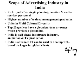 Scope of Advertising Industry in India Rich  pool of strategic planning, creative & media services personnel Highest number of trained management graduates Unity in Multi Cultural Diversity Top 20agenices have a global partner or owner which provides a global link India is well ahead in software industry, animation & TV production India’s advanced IT can be used to develop web-based packages for global clients 