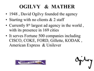 OGILVY  &  MATHER 1948 , David Ogilvy founded the agency Starting with no clients & 2 staff Currently 8 th  largest ad agency in the world , with its presence in 169 cities It serves Fortune 500 companies including  CISCO, COKE, FORD, Gillette, KODAK , American Express  & Unilever 