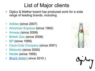List of Major clients Ogilvy & Mather board has produced work for a wide range of leading brands, including  Adidas  (since 2007)  American Express  (since 1962) Amway  (since 2009)  British Gas  (since 2008)  BP  (since 1999)  Coca-Cola Company  (since 2001)  Motorola  (since 2000)  Nestle  (since 1956)  Bharti Airtel  ( since 2010 ) 