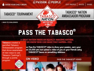 Tabasco created a
gamified Tabasco
Ambassador program
that drove awareness
of new ways to use
Tabasco (“pairings”)
through a points
program
 