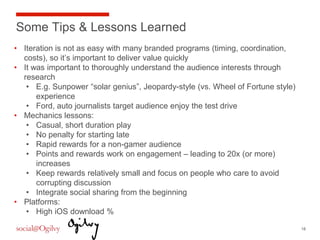 Some Tips & Lessons Learned
•  Iteration is not as easy with many branded programs (timing, coordination,
   costs), so it’s important to deliver value quickly
•  It was important to thoroughly understand the audience interests through
   research
    •  E.g. Sunpower “solar genius”, Jeopardy-style (vs. Wheel of Fortune style)
       experience
    •  Ford, auto journalists target audience enjoy the test drive
•  Mechanics lessons:
    •  Casual, short duration play
    •  No penalty for starting late
    •  Rapid rewards for a non-gamer audience
    •  Points and rewards work on engagement – leading to 20x (or more)
       increases
    •  Keep rewards relatively small and focus on people who care to avoid
       corrupting discussion
    •  Integrate social sharing from the beginning
•  Platforms:
    •  High iOS download %

                                                                                   18
 