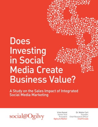 Does
Investing
in Social
Media Create
Business Value?
A Study on the Sales Impact of Integrated
Social Media Marketing



                              Irfan Kamal           Dr. Walter Carl
                               Senior Vice                Founder,
                                 President   Chief Research Ofﬁcer
                          Ogilvy & Mather             ChatThreads
 
