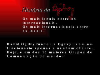 Foi em Nova Iorque em 1948 que  David Ogilvy fundou a Ogilvy… com um funcionário apenas e nenhum cliente. Hoje, é um dos 10 maiores Grupos de Comunicação do mundo. História da Os mais locais entre os internacionais, Os mais internacionais entre os locais. 