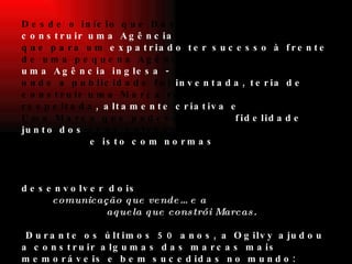 Desde o início que David Ogilvy quis  construir uma Agência  diferente. Ele sabia que para um  expatriado ter sucesso à frente  de uma pequena Agência - que derivava de  uma Agência inglesa -  no país e na cidade onde a publicidade foi  inventada, teria de  construir uma Marca respeitável e respeitada , altamente criativa e  inteligente. Uma Marca que pudesse gerar  fidelidade junto dos  seus colaboradores e dos seus Clientes -  e isto com normas  operacionais de primeira classe. David Ogilvy trabalhou incansavelmente para  desenvolver dois  princípios:  o nosso trabalho é fazer  comunicação que vende… e a  comunicação que melhor vende é  aquela que constrói Marcas.   Durante os últimos 50 anos, a Ogilvy ajudou a construir algumas das marcas mais memoráveis e bem sucedidas no mundo: American Express, Sears, Ford, Barbie, Pond's, Dove, Maxwell House, IBM e Kodak, entre outras.    