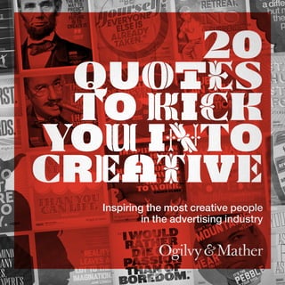 es
stein
“BE
EvEryonE
ElsEis
alrEady
takEn.”
“BE
everyone
elseis
already
taken.”
Jan Leth
GLobaL DiGitaL Creative DireCtor
oGiLvy & Mather
Inspired:
O s ca
r
W
ild
e
Gaston BiGio
reGional creative Director
oGilvy & Mather latina
Inspired:
ThebesT
wayTo
predicT
your
fuTure
isTo
creaTeiT.
AbrAhAm
LincoLn
Jean-Claude
Van Damme’s
1986 movie
Anselmo RAmos
ExEcutivE crEativE DirEctor
ogilvy & MathEr Brazil
Inspired:
Gerry human
executive creative Director
oGilvy & Mather
Inspired:
c
adiffer
butm
the
p
Fran luckin
executive creative Director
oGilvy & Mather JohanneSburG
Inspired:
GrouchomArx
Gaston BiGio
reGional creative Director
oGilvy & Mather latina
Inspired:
nicolas courant
creative Director
oGilvy & Mather
Inspired:
Doubt
can Only
be removed
by action.
Johann Wolfgang von Goethe
Steve SimpSon
Chief Creative Off
Ogilvy & Mather NO
Inspired:
sta
hu
sta
fo
sta
hu
sta
fo
S t e w a r
.
Do
t.
re
no
y.
Inspiration
Is for
amateurs;
the rest of us
just show up
and get
to work.
ChuCk Close
Stephan Vogel
Chief Creative OffiCer
Ogilvy & Mather DeutsChlanD
Inspired:
emma DelaFosse
executive creative Director
oGilvyone ukInspired:
than you
can lift.than you
can lift.
never
eat morenever
eat more
Miss Piggy
Is
more
Important
than
albert eInsteIn
Miguel Ruiz
Vice President of creatiVe serVices
ogilVy & Mather Mexico
Inspired:
“
t
are
an
Joe sciarrotta
chief creative officer
oGilvy & Mather chica
Inspired:
mind
many
es,
reality
leaves a
lot to the
imagination.
John Lennon Inspired:
ahead
to climb
it isn’t the
that
you out;
it’s the
our shoe
theresa nasi
eaD of Worl
Inspired:
Inspiring the most creative people
in the advertising industry
20
Quotes
to Kick
You into
Creative
 