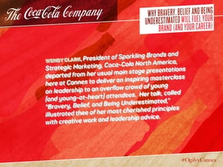 WHYBRAVERY,BELIEFANDBEING
UNDERESTIMATEDWILLFUELYOUR
BRAND(ANDYOURCAREER)
Wendy Clark, President of Sparkling Brands and
Strategic Marketing, Coca-Cola North America,
departed from her usual main stage presentations
here at Cannes to deliver an inspiring masterclass
on leadership to an overflow crowd of young
(and young-at-heart) attendees. Her talk, called
“Bravery, Belief, and Being Underestimated,”
illustrated thee of her most cherished principles
with creative work and leadership advice.
 