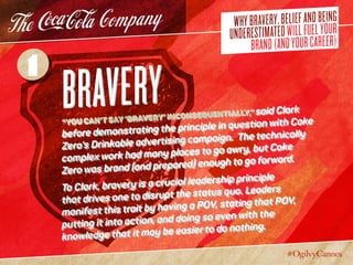 WHYBRAVERY,BELIEFANDBEING
UNDERESTIMATEDWILLFUELYOUR
BRAND(ANDYOURCAREER)
Bravery“You can’t say ‘bravery’ inconsequentially,” said Clark
before demonstrating the principle in question with Coke
Zero’s Drinkable advertising campaign. The technically
complex work had many places to go awry, but Coke
Zero was brand (and prepared) enough to go forward.
To Clark, bravery is a crucial leadership principle
that drives one to disrupt the status quo. Leaders
manifest this trait by having a POV, stating that POV,
putting it into action, and doing so even with the
knowledge that it may be easier to do nothing.
1
 