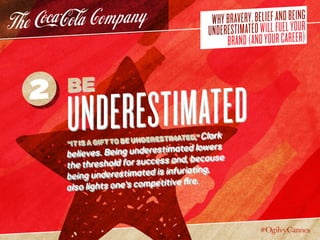 WHYBRAVERY,BELIEFANDBEING
UNDERESTIMATEDWILLFUELYOUR
BRAND(ANDYOURCAREER)
Be
Underestimated“It is a gift to be underestimated,” Clark
believes. Being underestimated lowers
the threshold for success and, because
being underestimated is infuriating,
also lights one’s competitive fire.
2
 