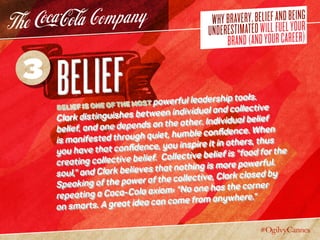 WHYBRAVERY,BELIEFANDBEING
UNDERESTIMATEDWILLFUELYOUR
BRAND(ANDYOURCAREER)
BeliefBelief is one of the most powerful leadership tools.
Clark distinguishes between individual and collective
belief, and one depends on the other. Individual belief
is manifested through quiet, humble confidence. When
you have that confidence, you inspire it in others, thus
creating collective belief. Collective belief is “food for the
soul,” and Clark believes that nothing is more powerful.
Speaking of the power of the collective, Clark closed by
repeating a Coca-Cola axiom: “No one has the corner
on smarts. A great idea can come from anywhere.”
3
 