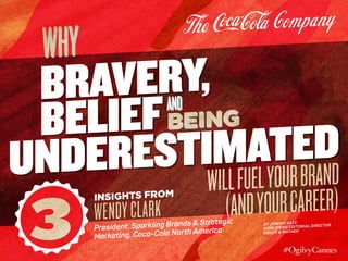 3
Insights from
WendyClark
President, Sparkling Brands & Strategic
Marketing, Coca-Cola North America
BRAVERY,
UNDERESTIMATEDBELIEF
why
WILLFUELYOURBRAND
(ANDYOURCAREER)
AND
BEING
By Jeremy Katz,
Worldwide Editorial Director,
Ogilvy & Mather
 