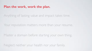 Plan the work, work the plan.
Anything of lasting value and impact takes time.
Your reputation matters more than your resu...