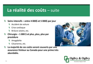 La réalité des coûts – suite
SOINS INTENSIFS – ENTRE 4 000$ ET 5 000$ PAR
JOUR
Accident de voiture
Crise cardiaque
Brûlure sévère, etc.
CHIRURGIE – 1 000 $ ET PLUS, PLUS, PLUS PAR
PROCÉDURE
Amygdalite
Césarienne, etc.
LA MAJORITÉ DE CES COÛTS SERONT COUVERTS
PAR UNE ASSURANCE VISITEUR AU CANADA
POUR UNE PRIME TRÈS ABORDABLE.
13
 
