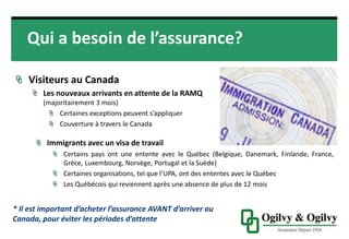 Qui a besoin de l’assurance?
VISITEURS AU CANADA
Les nouveaux arrivants en attente de la
RAMQ (majoritairement 3 mois)
Certaines exceptions peuvent s’appliquer
Couverture à travers le Canada
Immigrants avec un visa de travail
• Certains pays ont une entente avec le Québec (Belgique, Danemark,
Finlande, France, Grèce, Luxembourg, Norvège, Portugal et la Suède)
• Certaines organisations, tel que l’UPA, ont des ententes avec le Québec
• Les Québécois qui reviennent après une absence de plus de 12 mois
* Il est important d’acheter l’assurance AVANT d’arriver
au Canada, pour éviter les périodes d’attente
 