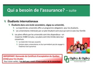 Qui a besoin de l’assurance?
ÉTUDIANTS INTERNATIONAUX
Étudiants dans une école secondaire, cégep ou université,
La majorité des universités offre un programme obligatoire pour les étudiants.
Les universitaires intéressés par un plan étudiant sont ceux qui sont ici avec leur famille
16
Les plans offerts par les universités sont très dispendieux
– en moyenne 4 000 $ et plus. Les plans sont très limités
dans leur couverture.
• La maternité n’est pas couverte
• Certains plans universitaires ne leur permettent pas de
voyager à l’extérieur de la province
IMPORTANT: Demande de Certificat d'acceptation du Québec
(CAQ) pour les études
Pour rester valide, il ne doit pas y avoir d’interruption de la couverture
 